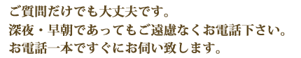 ご質問だけでも大丈夫です。
深夜・早朝であってもご遠慮なくお電話下さい。
お電話一本ですぐにお伺い致します。